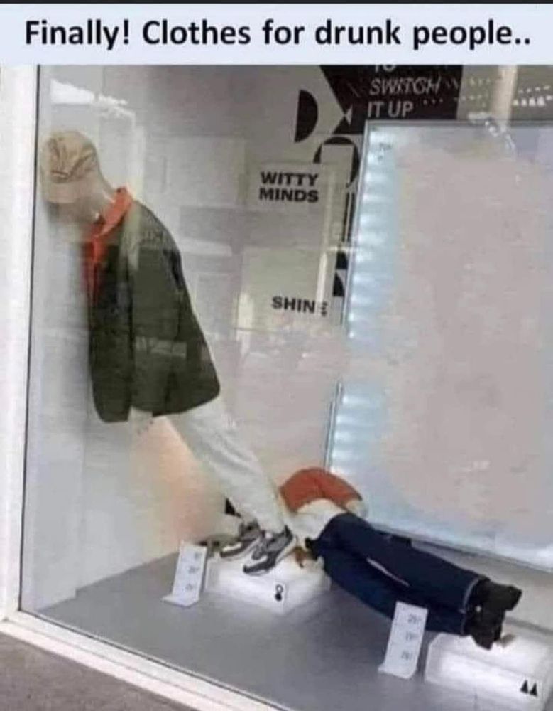 Photo of a display window. Inside are two mannequins  with various clothes (trousers, jackets, hats/caps, shoes, etc) on. Both mannequins have collapsed, one is lying on the floor and the other is leaning against the wall/window.

Caption: Finally! Clothes for drunk people..