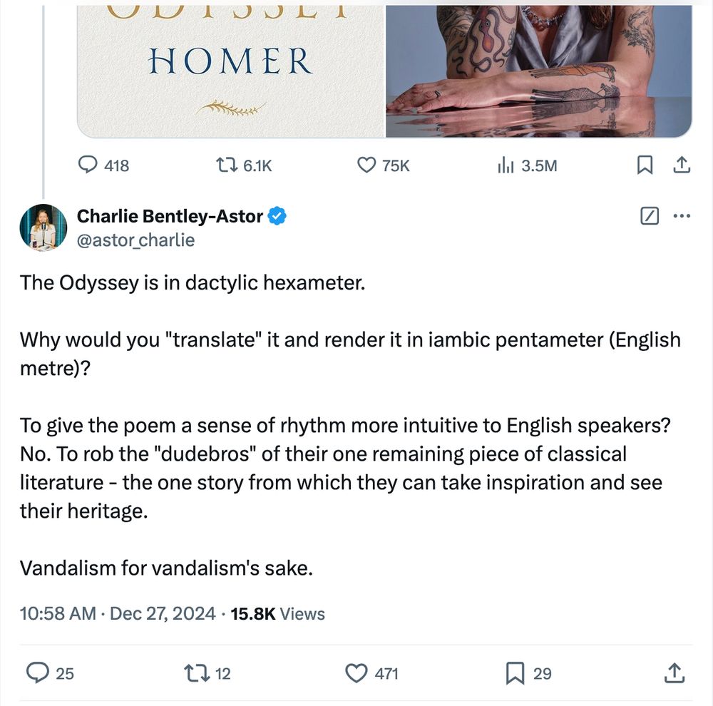 A reply Tweet by "Charles Bentley-Astor": "The Odyssey is in dactylic hexameter.

Why would you "translate" it and render it in iambic pentameter (English metre)?

To give the poem a sense of rhythm more intuitive to English speakers?  No. To rob the "dudebros" of their one remaining piece of classical literature - the one story from which they can take inspiration and see their heritage.

Vandalism for vandalism's sake."