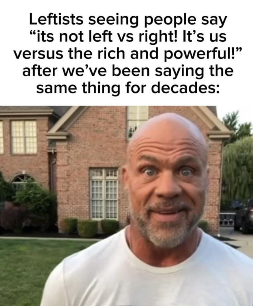 Leftists seeing people say
"its not left vs right! It's us versus the rich and powerful!" after we've been saying the same thing for decades: