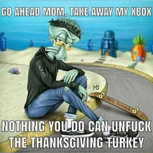 Go ahead mom, take away my Xbox. Nothing you do can un fuck the thanksgiving turkey 