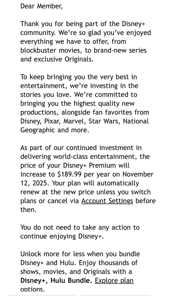 Dear Member, Thank you for being part of the Disney+ community. We're so glad you've enjoyed everything we have to offer, from blockbuster movies, to brand-new series
and exclusive Originals. To keep bringing you the very best in entertainment, we're investing in the stories you love. We're committed to bringing you the highest quality new productions, alongside fan favorites from Disney, Pixar, Marvel, Star Wars, National
Geographic and more. As part of our continued investment in delivering world-class entertainment, the price of your Disney+ Premium will increase to $189.99 per year on November 12, 2025. Your plan will automatically renew at the new price unless you switch plans or cancel via Account Settings before
then. You do not need to take any action to
continue enjoying Disney+. Unlock more for less when you bundle Disney+ and Hulu. Enjoy thousands of shows, movies, and Originals with a Disney+, Hulu Bundle. Explore_plan Options.