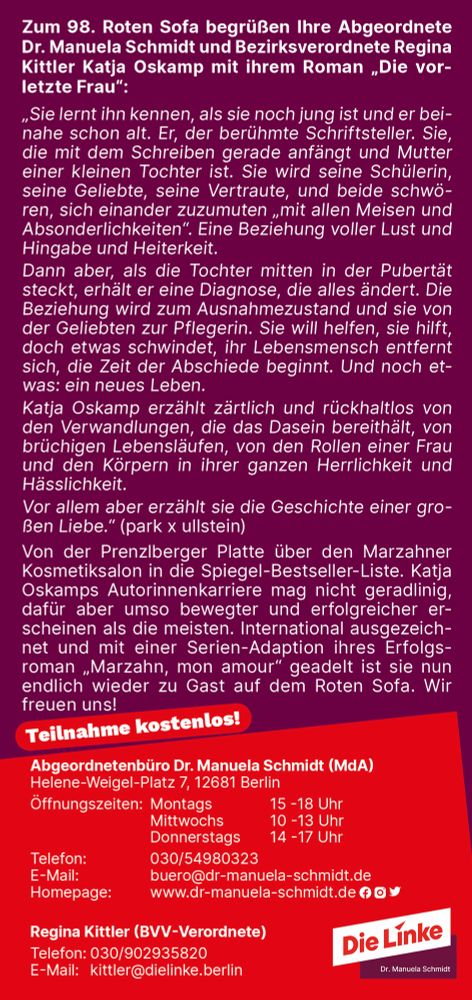 Sie lernt ihn kennen, als sie noch jung ist und er bei-
nahe schon alt. Er, der berühmte Schriftsteller. Sie,
die mit dem Schreiben gerade anfängt und Mutter
einer kleinen Tochter ist. Sie wird seine Schülerin,
seine Geliebte, seine Vertraute, und beide schwö-
ren, sich einander zuzumuten „mit allen Meisen und
Absonderlichkeiten“. Eine Beziehung voller Lust und
Hingabe und Heiterkeit.
Dann aber, als die Tochter mitten in der Pubertät
steckt, erhält er eine Diagnose, die alles ändert. Die
Beziehung wird zum Ausnahmezustand und sie von
der Geliebten zur Pflegerin. Sie will helfen, sie hilft,
doch etwas schwindet, ihr Lebensmensch entfernt
sich, die Zeit der Abschiede beginnt. Und noch et-
was: ein neues Leben.
Katja Oskamp erzählt zärtlich und rückhaltlos von
den Verwandlungen, die das Dasein bereithält, von
brüchigen Lebensläufen, von den Rollen einer Frau
und den Körpern in ihrer ganzen Herrlichkeit und
Hässlichkeit.
Vor allem aber erzählt sie die Geschichte einer gro-
ßen Liebe.“ (park x ullstein)
Von der Prenzlberger Platte über den Marzahner
Kosmetiksalon in die Spiegel-Bestseller-Liste. Katja
Oskamps Autorinnenkarriere mag nicht geradlinig,
dafür aber umso bewegter und erfolgreicher er-
scheinen als die meisten. International ausgezeich-
net und mit einer Serien-Adaption ihres Erfolgs-
roman „Marzahn, mon amour“ geadelt ist sie nun
endlich wieder zu Gast auf dem Roten Sofa. Wir
freuen uns!