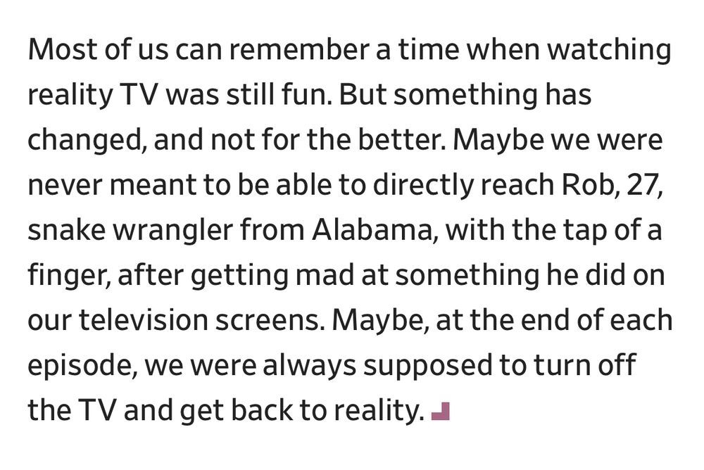Most of us can remember a time when watching reality TV was still fun. But something has changed, and not for the better. Maybe we were never meant to be able to directly reach Rob, 27, snake wrangler from Alabama, with the tap of a finger, after getting mad at something he did on our television screens. Maybe, at the end of each episode, we were always supposed to turn off the TV and get back to reality.