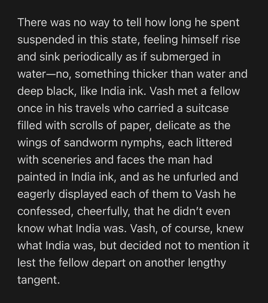 Excerpt from a fic: “There was no way to tell how long he spent suspended in this state, feeling himself rise and sink periodically as if submerged in water—no, something thicker than water and deep black, like India ink. Vash met a fellow once in his travels who carried a suitcase filled with scrolls of paper, delicate as the wings of sandworm nymphs, each littered with sceneries and faces the man had painted in India ink, and as he unfurled and eagerly displayed each of them to Vash he confessed, cheerfully, that he didn’t even know what India was. Vash, of course, knew what India was, but decided not to mention it lest the fellow depart on another lengthy tangent.”