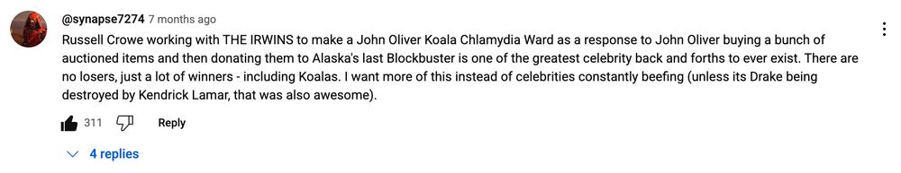 comment under the episode on youtube: Russell Crowe working with THE IRWINS to make a John Oliver Koala Chlamydia Ward as a response to John Oliver buying a bunch of auctioned items and then donating them to Alaska's last Blockbuster is one of the greatest celebrity back and forths to ever exist. There are no losers, just a lot of winners - including Koalas. I want more of this instead of celebrities constantly beefing (unless its Drake being destroyed by Kendrick Lamar, that was also awesome).