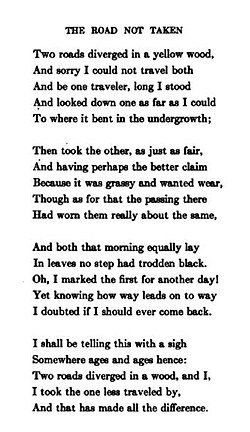 The Road Not Taken by Robert Frost. “Two roads diverged in a wood, and I, I took the one less traveled by, and that has made all the difference.”