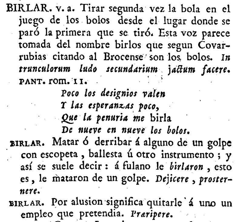 Pantallazo del Diccionario de autoridades:
BIRLAR. Tirar segunda vez la bola en el juego de los bolos desde el lugar donde se paró la primera vez que se tiró. Esta voz parece tomada del nombre birlos que según Covarrubias citando al Broncense son los bolos. 
Segunda acepción: Matar o derribar a alguno de un golpe con escopeta, ballesta y otro instrumento; y así se suele decir: a fulano le birlaron, esto es, le mataron de un golpe.
Tercera acepción: Por alusión significa quitarle a uno un empleo que pretendía.