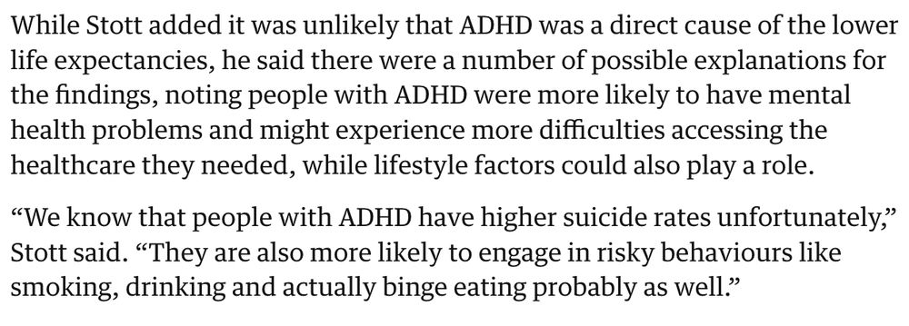 Quote from linked Guardian article:

"While Stott added it was unlikely that ADHD was a direct cause of the lower life expectancies, he said there were a number of possible explanations for the findings, noting people with ADHD were more likely to have mental health problems and might experience more difficulties accessing the healthcare they needed, while lifestyle factors could also play a role.

“We know that people with ADHD have higher suicide rates unfortunately,” Stott said. “They are also more likely to engage in risky behaviours like smoking, drinking and actually binge eating probably as well.”"