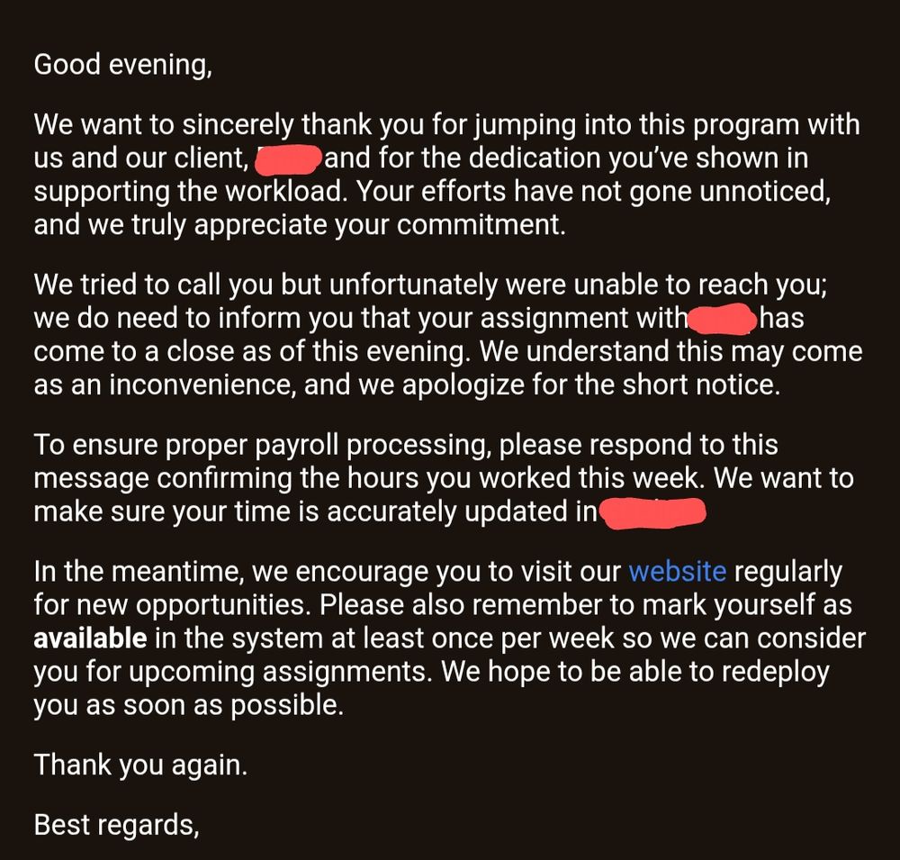 The email I received last night. Mind you, it was contract work slated to end September 15th. I was working an early morning shift, and would be thrown in, random chats, bc the client would shift, suddenly. That being done, would cause me to ask questions as to what was going on and I just needed an understanding, but I was quite literally fired for just asking for clarification.

Email message reads:
Good evening,

We want to sincerely thank you for jumping into this program with us and our client, (redacted), and for the dedication you’ve shown in supporting the workload. Your efforts have not gone unnoticed, and we truly appreciate your commitment.

We tried to call you but unfortunately were unable to reach you; we do need to inform you that your assignment with (redacted) has come to a close as of this evening. We understand this may come as an inconvenience, and we apologize for the short notice.

To ensure proper payroll processing, please respond to this message confirming the hours you worked this week. We want to make sure your time is accurately updated in (redacted)

In the meantime, we encourage you to visit our website regularly for new opportunities. Please also remember to mark yourself as available in the system at least once per week so we can consider you for upcoming assignments. We hope to be able to redeploy you as soon as possible.

Thank you again.

Best regards,