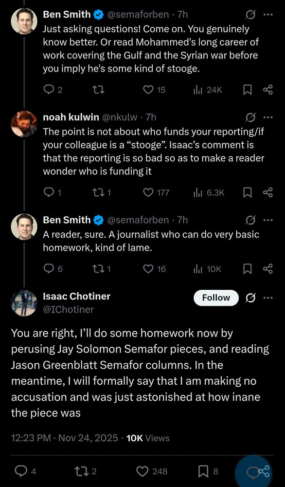 Ben Smith: "Just asking questions! Come on. You genuinely know better. Or read Mohammed's long career of work covering the Gulf and the Syrian war before you imply he's some kind of stooge."

Noah Kulwin: "The point is not about who funds your reporting/if your colleague is a “stooge”. Isaac’s comment is that the reporting is so bad so as to make a reader wonder who is funding it"

Smith: A reader, sure. A journalist who can do very basic homework, kind of lame.

Chotiner: "You are right, I’ll do some homework now by perusing Jay Solomon Semafor pieces, and reading Jason Greenblatt Semafor columns. In the meantime, I will formally say that I am making no accusation and was just astonished at how inane the piece was"