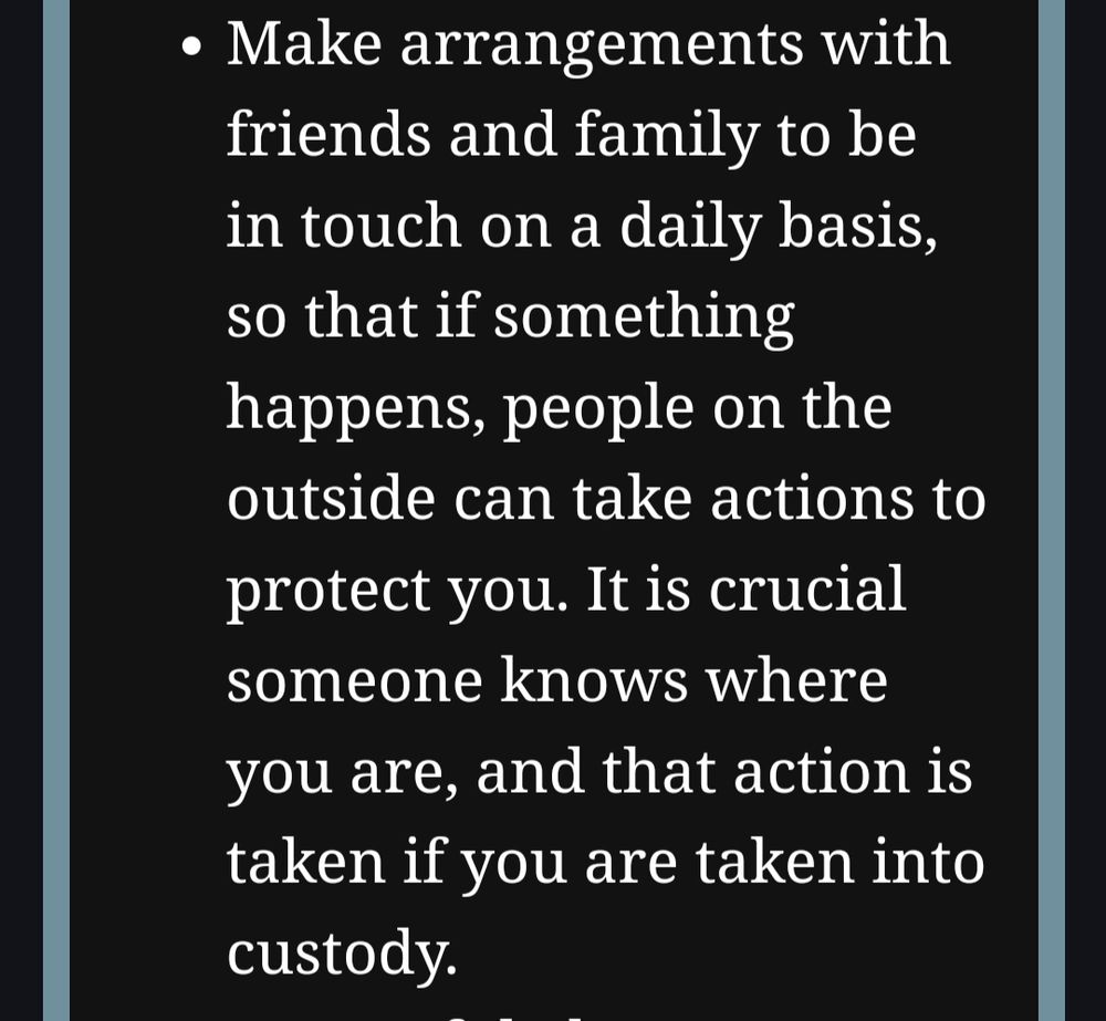 Make arrangements with friends and family to be in touch on a daily basis, so that if something happens, people on the outside can take actions to protect you. It is crucial someone knows where you are, and that action is taken if you are taken into custody.