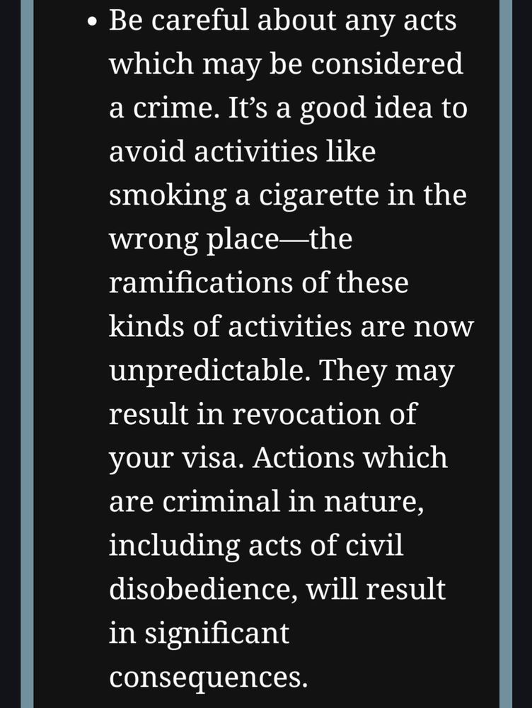 Be careful about any acts which may be considered a crime. It’s a good idea to avoid activities like smoking a cigarette in the wrong place—the ramifications of these kinds of activities are now unpredictable. They may result in revocation of your visa. Actions which are criminal in nature, including acts of civil disobedience, will result in significant consequences.