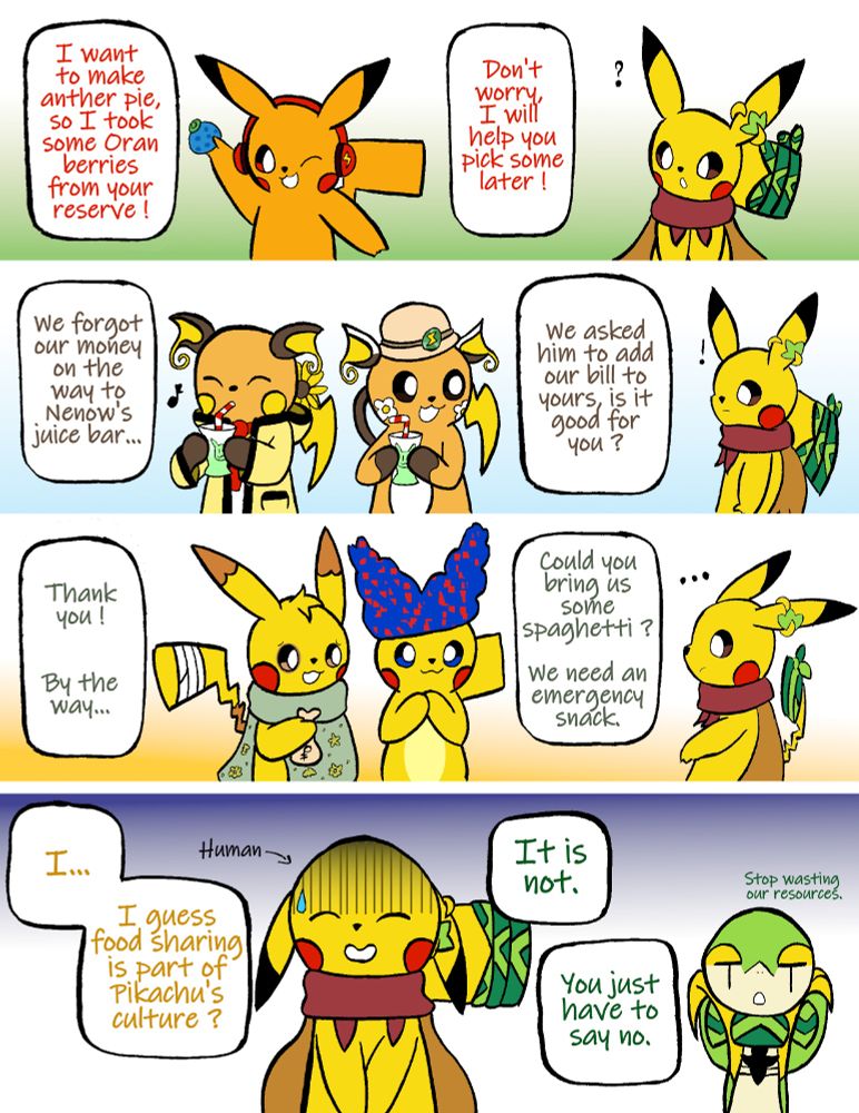 Comic with four panels
First panel : Pikaboi, a Pikachu, is going away from Coeur, another Pikachu, with an oran berry in hands. He is saying "I want to make another pie, so I took some Oran berries from your reserve ! Don't worry, I will help you pick some later !". Coeur is wondering.
Second panel : Rain and Nolag, two Raichu, are passing next to Coeur. Nolag is saying "We forgot our money on the way to Nenow's juice bar... We asked him to add our bill to yours, is it good for you ?". Coeur looks surprised. 
Third panel : Nenow, a Pikachu, is holding a bag of Pokedollars, next to Fizzle, another Pikachu. Nenow is saying to Coeur : "Thank you ! By the way... Could you bring us some spaghetti ? We need an emergency snack." Coeur is thoughtful. 
Fourth panel : Coeur is smiling embarrassedly, saying to himself "I... I guess food sharing is part of Pikachu's culture ?". A small arrow indicates that Coeur is originally human. Lily-Rose, a Snivy, looks jaded in the background : "It is not. You juste have to say no. Stop wasting our resources."