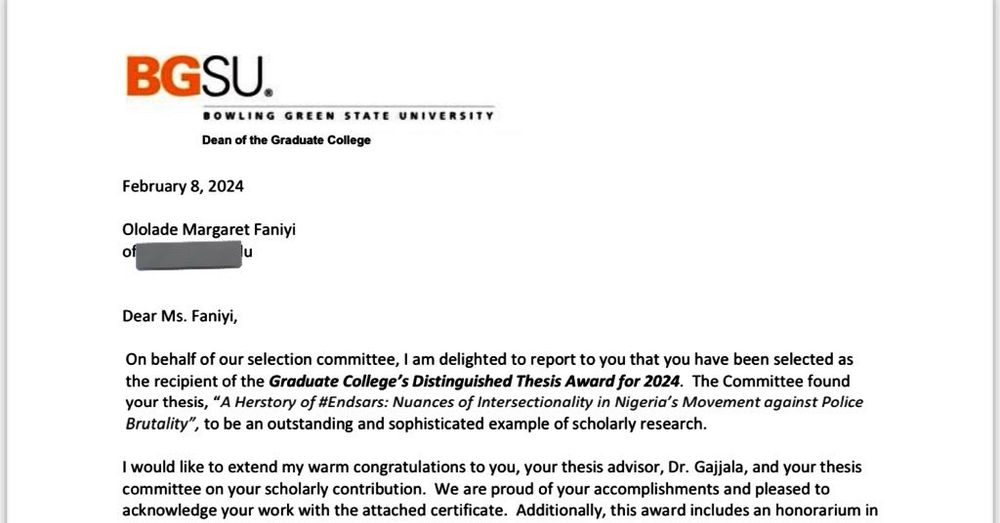 Dean Waldron of the BGSU Graduate College wrote in her letter, "On behalf of our selection committee, I am delighted to report to you that you have been selected as the recipient of the Graduate College’s Distinguished Thesis Award for 2024. The Committee found your thesis, “A Herstory of #Endsars: Nuances of Intersectionality in Nigeria’s Movement against Police Brutality”, to be an outstanding and sophisticated example of scholarly research."