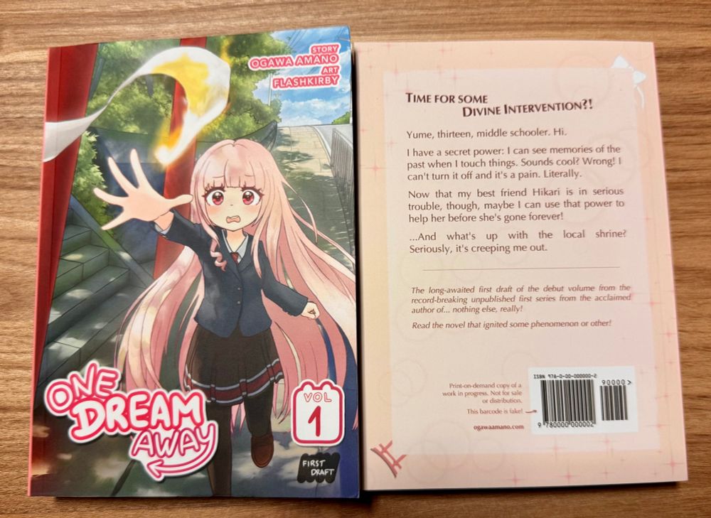 A photo of two copies of the same book side by side showing the cover and back cover.
Cover: One Dream Away, Vol. 1. Story: Ogawa Amano. Art: Flashkirby.
Back cover: Time for some divine intervention? Yume, thirteen, middle schooler. Hi. I have a secret power: I can see memories of the past when I touch things. Sounds cool? Wrong! I can't turn it off and it's a pain. Literally. Now that my best friend Hikari is in serious trouble, though, maybe I can use that power to help her before she's gone forever! ...And what's up with the local shrine? Seriously, it's creeping me out.