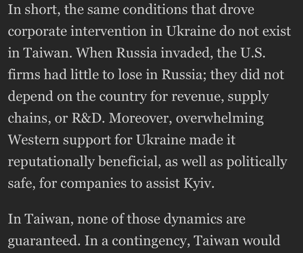 “The same conditions that drove corporate intervention in Ukraine do not exist in Taiwan. When Russia invaded, the U.S. firms had little to lose in Russia; they did not depend on the country for revenue, supply chains, or R&D. Moreover, overwhelming Western support for Ukraine made it reputationally beneficial, as well as politically safe, for companies to assist Kyiv. In Taiwan, none of those dynamics are guaranteed.”
