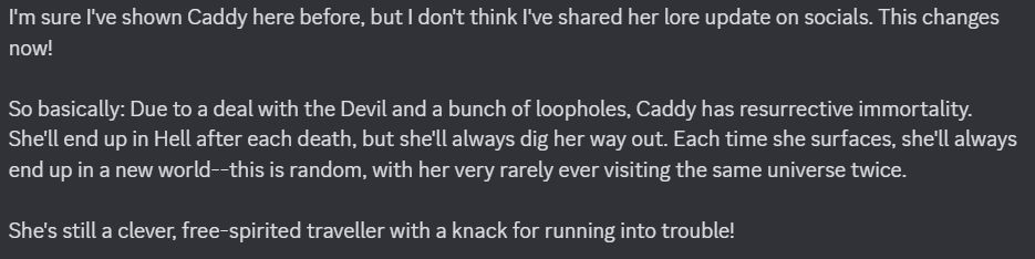 A Discord screenshot that reads as the following: 

"I'm sure I've shown Caddy here before, but I don't think I've shared her lore update on socials. This changes now!

"So basically: Due to a deal with the Devil and a bunch of loopholes, Caddy has resurrective immortality. She'll end up in Hell after each death, but she'll always dig her way out. Each time she surfaces, she'll always end up in a new world--this is random, with her very rarely ever visiting the same universe twice. 

"She's still a clever, free-spirited traveller with a knack for running into trouble!"