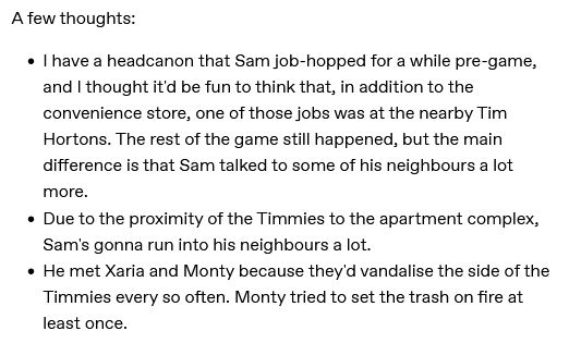 A screenshot of black text on a white background that reads as the following:

"A few thoughts:

"I have a headcanon that Sam job-hopped for a while pre-game, and I thought it'd be fun to think that, in addition to the convenience store, one of those jobs was at the nearby Tim Hortons. The rest of the game still happened, but the main difference is that Sam talked to some of his neighbours a lot more."

"- Due to the proximity of the Timmies to the apartment complex, Sam's gonna run into his neighbours a lot.

"- He met Xaria and Monty because they'd vandalise the side of the Timmies every so often. Monty tried to set the trash on fire at least once."