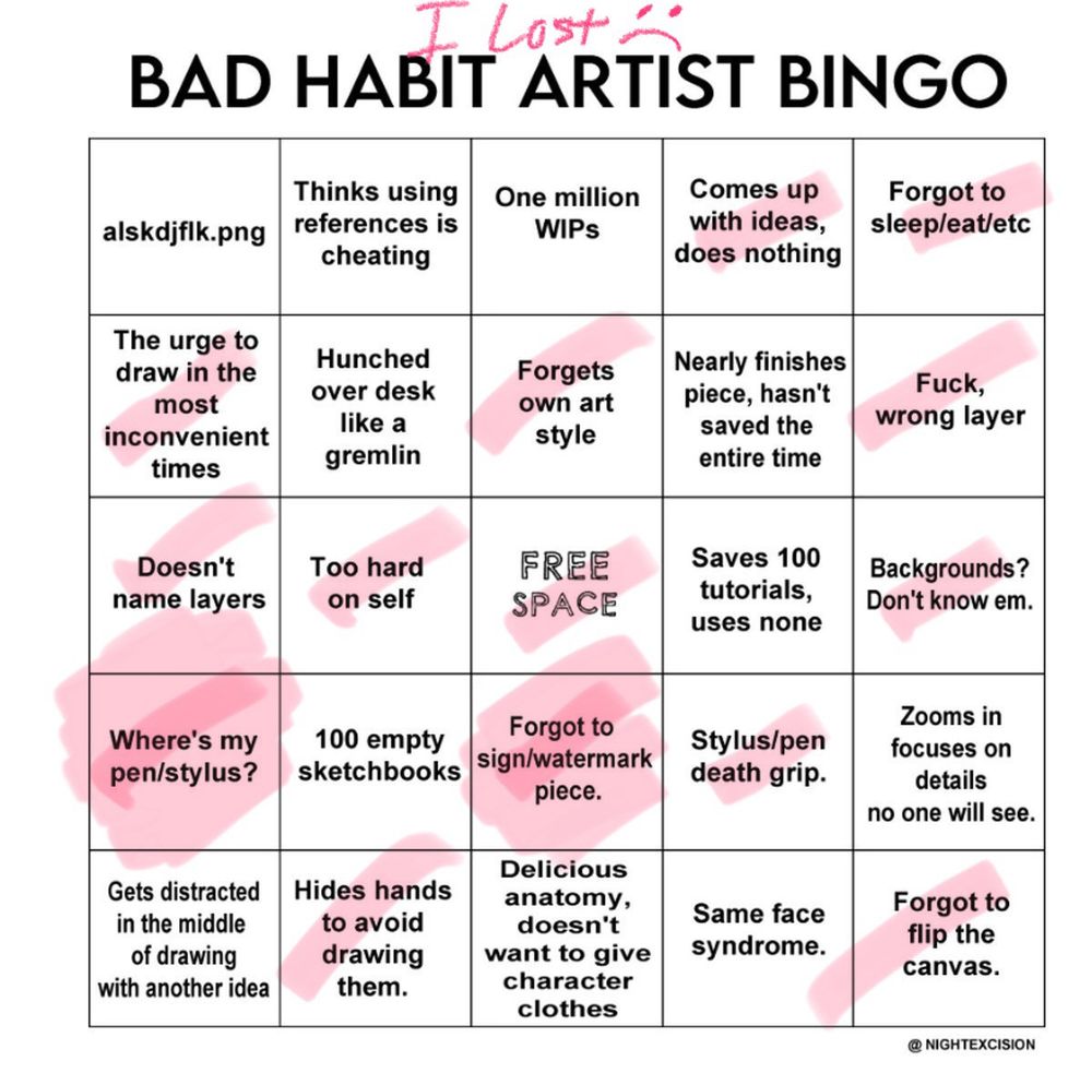 Bad habit artist bingo - I lost :( 

alskdjflk.png
Thinks using references is cheating
One million WIPs
*Comes up with ideas, does nothing
*Forgot to sleep/eat/etc

*The urge to draw in the most inconvenient times
Hunched over desk like a gremlin
*Forgets own art style
Nearly finishes piece, hasn't saved the entire time
*Fuck, wrong layer

*Doesn't name layers
*Too hard on self
*FREE SPACE
Saves 100 tutorials, uses none
*Backgrounds? Don't know em.

*Where's my pen/stylus?
100 empty sketchbooks
*Forgot to sign/watermark piece.
*Stylus/pen death grip.
Zooms in focuses on details no one will see.

Gets distracted in the middle of drawing with another idea
*Hides hands to avoid drawing them.
Delicious anatomy, doesn't want to give character clothes
Same face syndrome.
*Forgot to flip the canvas.