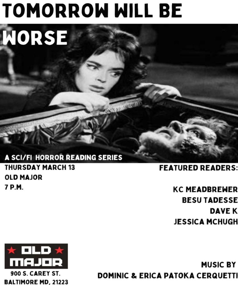 Tomorrow Will Be Worse Reading Series poster! black and white photo of a total babe looking horrified at a body in a coffin with the text: A Sci/Fi Horror Reading Series, Thursday March 13, Old Major, 7pm, 900 S Carey Street, Baltimore MD 21223; Featured Readers: K.C. Mead-Brewer, Besu Tadesse, Dave K, and Jessica McHugh; Music by: Dominic & Erica Patoka Cerquetti