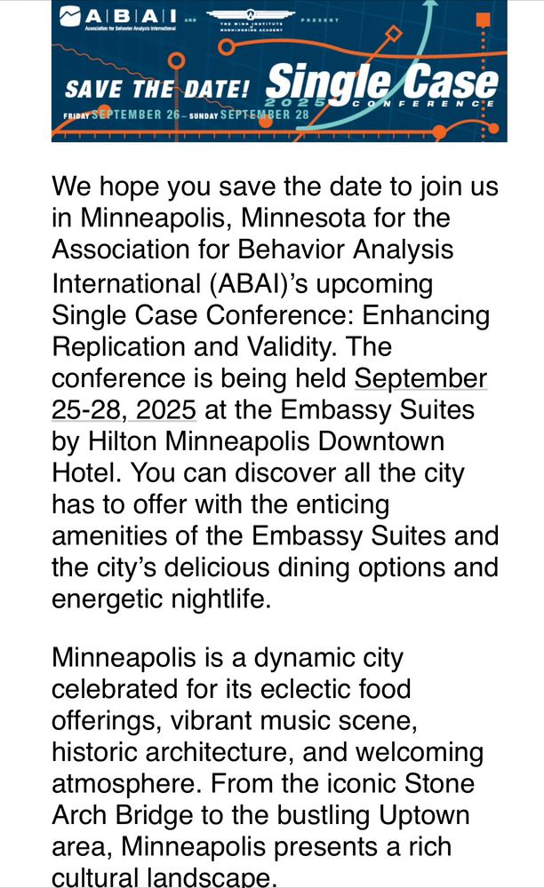We hope you save the date to join us in Minneapolis, Minnesota for the Association for Behavior Analysis International (ABAI)’s upcoming Single Case Conference: Enhancing Replication and Validity. The conference is being held September 25-28, 2025 at the Embassy Suites by Hilton Minneapolis Downtown Hotel. You can discover all the city has to offer with the enticing amenities of the Embassy Suites and the city’s delicious dining options and energetic nightlife.

Minneapolis is a dynamic city celebrated for its eclectic food offerings, vibrant music scene, historic architecture, and welcoming atmosphere. From the iconic Stone Arch Bridge to the bustling Uptown area, Minneapolis presents a rich cultural landscape.

We will be sending more information as it becomes available. Questions about the conference may be directed to the ABAI office: (269) 492-9310 or convention@abainternational.org.