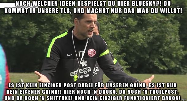 Tuchel, bei seiner berühmten Trainings-Wutrede, abgewandelt für Bluesky: "Nach welchen Ideen bespielst du hier Bluesky?! Du kommst in unsere TLs, und machst NUR das was du willst!

Es ist kein einziger Post dabei für unseren Grind, es ist NUR dein eigener Grind!! Hier noch 'n Druko, da noch 'n Trollpost, und da noch 'n Shittake! UND KEIN EINZIGER FUNKTIONIERT DAVON!"