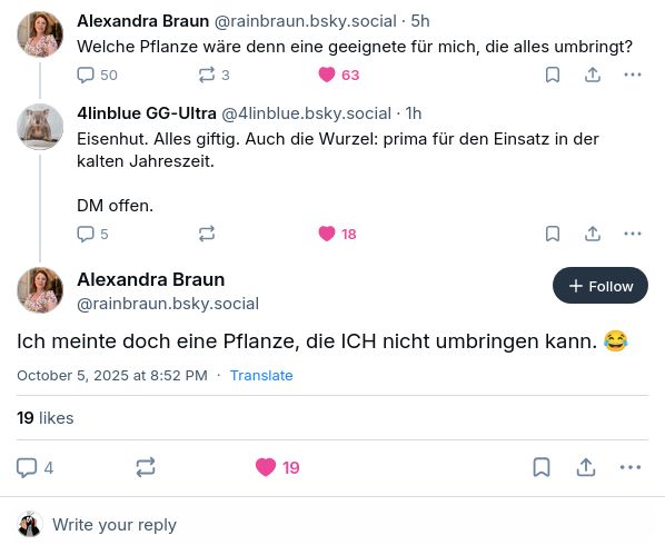 ‪Alexandra Braun‬ ‪(@rainbraun.bsky.social‬): "Welche Pflanze wäre denn eine geeignete für mich, die alles umbringt?"
‪4linblue GG-Ultra‬ (@4linblue.bsky.social‬): "Eisenhut. Alles giftig. Auch die Wurzel: prima für den Einsatz in der kalten Jahreszeit.

DM offen."
Alexandra Braun (‪@rainbraun.bsky.social‬): "Ich meinte doch eine Pflanze, die ICH nicht umbringen kann. 😂"