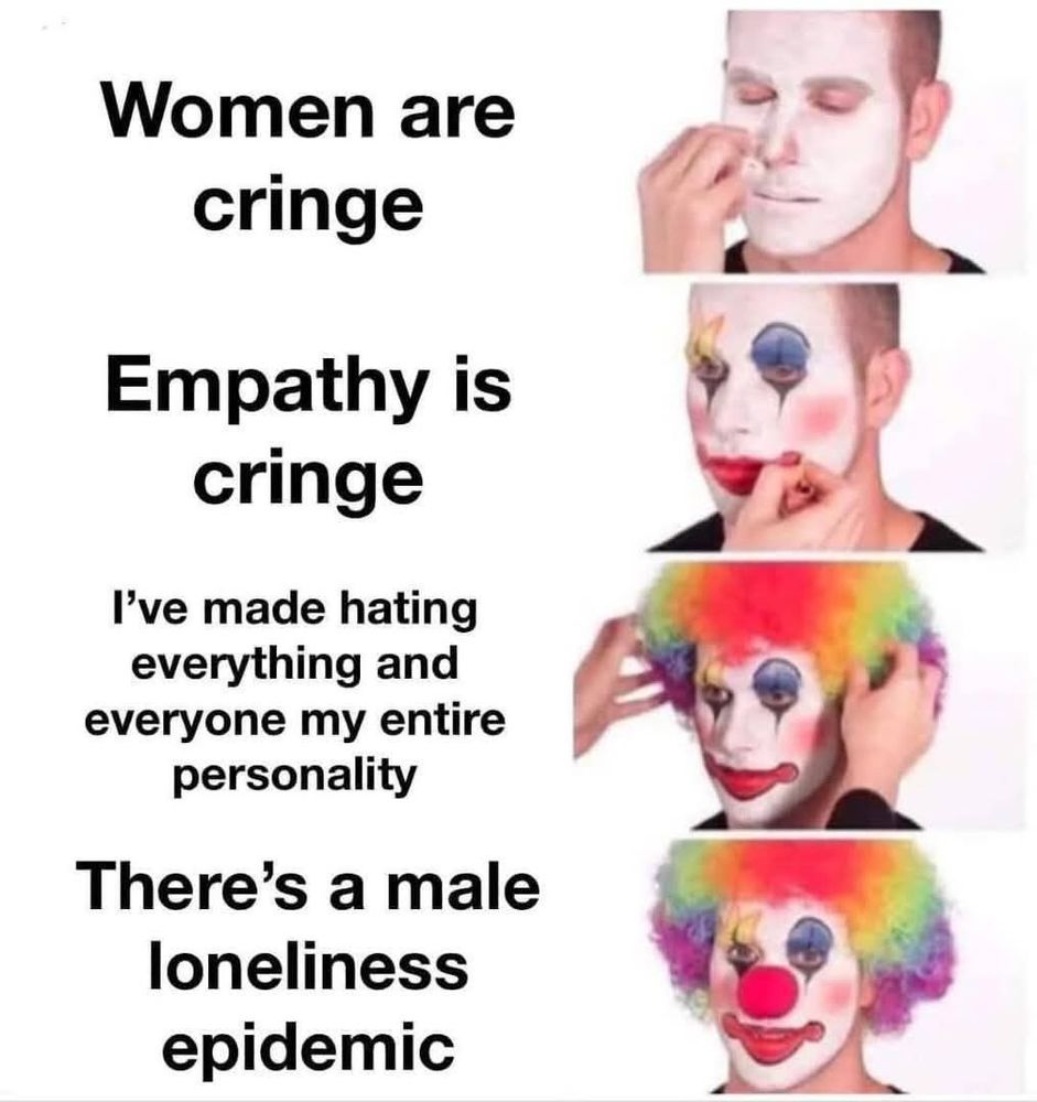 Clown Applying Makeup meme.
Phase 1, the man applies white face paint. Caption: "Women are cringe"
Phase 2, the man applies clownish face paint. Caption: "Empathy is cringe"
Phase 3, the man applies a rainbow colored clown wig. Caption: "I've made hating everything and everyone my entire personality"
Final phase, the man smiles in full clown getup. Caption: "There's a male loneliness epidemic"