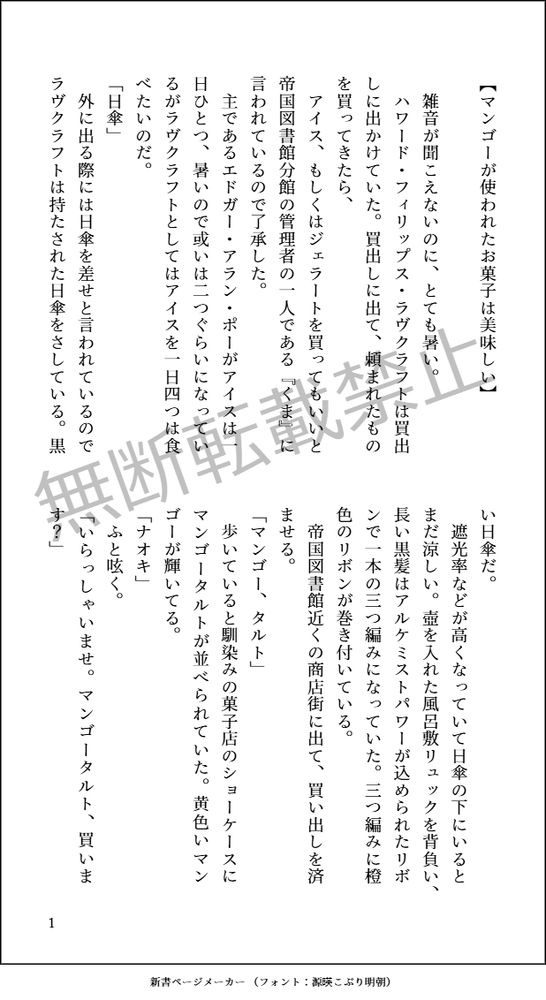 【マンゴーが使われたお菓子は美味しい】

雑音が聞こえないのに、とても暑い。
ハワード・フィリップス・ラヴクラフトは買出しに出かけていた。買出しに出て、頼まれたものを買ってきたら、
アイス、もしくはジェラートを買ってもいいと
帝国図書館分館の管理者の一人である『くま』に言われているので了承した。
主であるエドガー・アラン・ポーがアイスは一日ひとつ、暑いので或いは二つぐらいになっているがラヴクラフトとしてはアイスを一日四つは食べたいのだ。
「日傘」
外に出る際には日傘を差せと言われているのでラヴクラフトは持たされた日傘をさしている。黒い日傘だ。
遮光率などが高くなっていて日傘の下にいるとまだ涼しい。壺を入れた風呂敷リュックを背負い、長い黒髪はアルケミストパワーが込められた
リボンで一本の三つ編みになっていた。三つ編みに橙色のリボンが巻き付いている。
帝国図書館近くの商店街に出て、買い出しを済ませる。
「マンゴー、タルト」
歩いていると馴染みの菓子店のショーケースにマンゴータルトが並べられていた。黄色いマンゴーが輝いてる。
「ナオキ」
ふと呟く。
「いらっしゃいませ。マンゴータルト、買います？」
