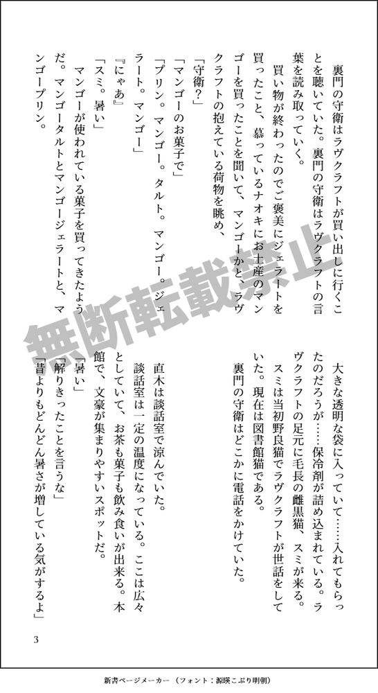 裏門の守衛はラヴクラフトが買い出しに行くことを聴いていた。裏門の守衛はラヴクラフトの言葉を読み取っていく。
買い物が終わったのでご褒美にジェラートを買ったこと、慕っているナオキにお土産のマンゴーを買ったことを聞いて、
マンゴーかと、ラヴクラフトの抱えている荷物を眺め、
「守衛？」
「マンゴーのお菓子で」
「プリン。マンゴー。タルト。マンゴー。ジェラート。マンゴー」
『にゃあ』
「スミ。暑い」
マンゴーが使われている菓子を買ってきたようだ。マンゴータルトとマンゴージェラートと、マンゴープリン。
大きな透明な袋に入っていて……入れてもらったのだろうが……保冷剤が詰め込まれている。ラヴクラフトの足元に毛長の雌黒猫、スミが来る。
スミは当初野良猫でラヴクラフトが世話をしていた。現在は図書館猫である。
裏門の守衛はどこかに電話をかけていた。



直木は談話室で涼んでいた。
談話室は一定の温度になっている。ここは広々としていて、お茶も菓子も飲み食いが出来る。本館で、文豪が集まりやすいスポットだ。
「暑い」
「解りきったことを言うな」
「昔よりもどんどん暑さが増している気がするよ」
