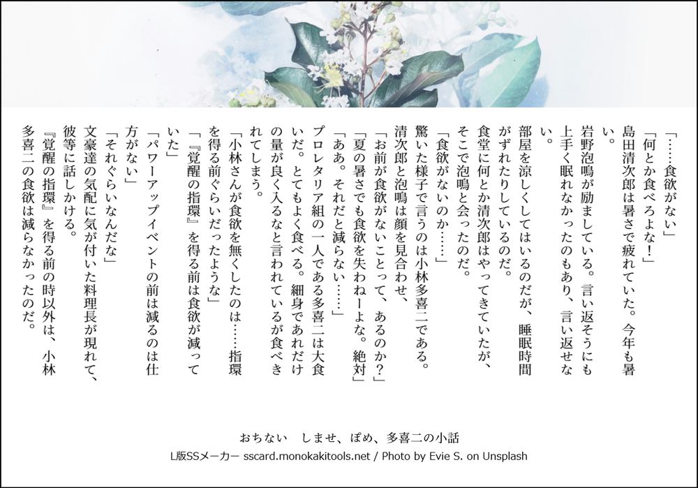 「……食欲がない」
「何とか食べろよな！」
島田清次郎は暑さで疲れていた。今年も暑い。
岩野泡鳴が励ましている。言い返そうにも上手く眠れなかったのもあり、言い返せない。
部屋を涼しくしてはいるのだが、睡眠時間がずれたりしているのだ。
食堂に何とか清次郎はやってきていたが、そこで泡鳴と会ったのだ。
「食欲がないのか……」
驚いた様子で言うのは小林多喜二である。
清次郎と泡鳴は顔を見合わせ、
「お前が食欲がないことって、あるのか？」
「夏の暑さでも食欲を失わねーよな。絶対」
「ああ。それだと減らない……」
プロレタリア組の一人である多喜二は大食いだ。とてもよく食べる。細身であれだけの量が良く入るなと言われているが食べきれてしまう。
「小林さんが食欲を無くしたのは……指環を得る前ぐらいだったような」
「『覚醒の指環』を得る前は食欲が減っていた」
「パワーアップイベントの前は減るのは仕方がない」
「それぐらいなんだな」
文豪達の気配に気が付いた料理長が現れて、彼等に話しかける。
『覚醒の指環』を得る前の時以外は、小林多喜二の食欲は減らなかったのだ。