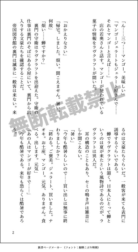 「ん……三つ……マンゴー。美味しい」

「マンゴージェラートもジェラート屋さんで……それとマンゴーと言えば……」

店の若奥さんと話す。マンゴーが使われている菓子の情報をラヴクラフトが聞いた。



「おかえりなさい」
「帰宅。しました。煩い。聞こえません。暑い。何故」
「煩い……蝉ですか？」
裏門の守衛はラヴクラフトを出迎えた。守衛の仕事は裏門のそばにある小屋にいて、裏門から出入りする文豪たちを確認することだ。
帝国図書館の裏門は滅多に一般客は来ない。来るのは文豪たちぐらいだ。一般客が来ても表門に誘導するぐらいである。
蝉でラヴクラフトは頷く。日本人にとって蝉というのは夏が来たという風物詩であるのだが、ラヴクラフトは異人だ。
耳の構造のこともあり、セミの鳴き声は雑音にしか聞こえない。
「暑い」
「今年も酷暑らしいので……買い出しは無事に終わりましたか？」
「終わる。ご褒美。ジェラート、買いました。ナオキ。お土産、マンゴー。元気、ありません。食べる。出します。元気」
「あの人はマンゴーが好きで……」
今年も酷暑である。来年も恐らくは酷暑であろう。