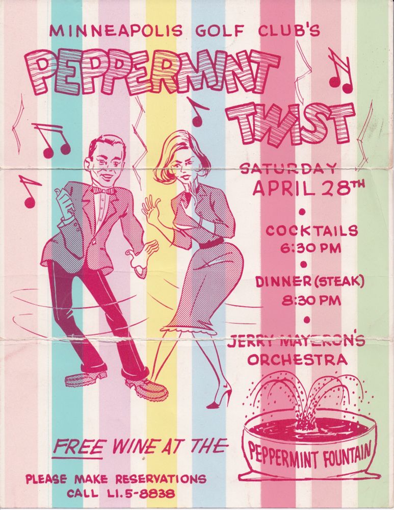 Poster with vertical spring colored stripes (peach, teal, pink, yellow, blue, more reds, and green).

Man with widow's peak  in bowtie, jacket, and loafers with blonde hair woman with side part in form fitting dress with lapels, wearing high heals. They are animated caricatures with horizontal lines around their body representing dancing (née, twisting.

Minneapolis Golf Club's Peppermint Twist
Saturday April 28th 
Cocktails 6:30 PM
Dinner (Steak) 8:30 PM
Jerry Mayerson's Orchestra

FREE Wine at the (image of a punch fountain with the words "Peppermint Fountain" on it).

Please Make Reservations 
Call LI.5 - 8838