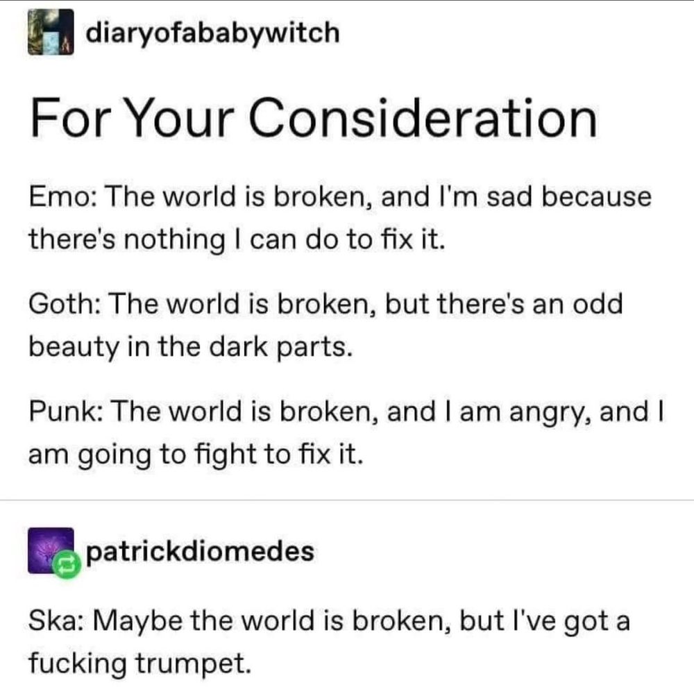 tumblr post from diaryofababywitch
For Your Consideration 
Emo: The world is broken, and I'm sad because there's nothing I can do to fix it.
Goth: The world is broken, but there's an odd beauty in the dark parts.
Punk: The world is broken, and I am angry, and I am going to fight to fix it.

patrickdiomedes added
Ska: Maybe the world is broken, but I 've got a fucking trumpet. 
