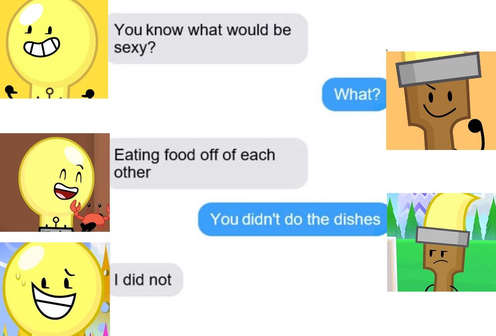 lightbulb x paintbrush text post meme
Lightbulb : You know what would be sexy?
Paintbrush : What?
Lightbulb : Eating food off of each other?
Paintbrush : You didn't do the dishes.
Lightbulb : I did not.