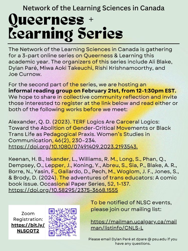 Flyer for "Queerness + Learning Series," by the Network of the Learning Sciences in Canada. Includes event details, contact info, and a QR code and link for registration.

Text reads: The Network of the Learning Sciences in Canada is gathering for a 3-part online series on Queerness & Learning this academic year. The organizers of this series include Ali Blake, Dylan Paré, Miwa Aoki Takeuchi, Rishi Krishnamoorthy, and Joe Curnow.

For the second part of the series, we are hosting an informal Reading Group on February 21st, from 12-1:30pm EST. We hope to share in collective community reflection and invite those interested to register at the link below and read either or both of the following works before we meet:

Alexander, Q. D. (2023). TERF Logics Are Carceral Logics: Toward the Abolition of Gender-Critical Movements or Black Trans Life as Pedagogical Praxis. Women’s Studies in Communication, 46(2), 230–234. https://lnkd.in/eYY_jDj6.

Keenan, H. B., Iskander, L., Williams, R. M., Long, S., Phan, Q., Dempsey, O., Lepper, J., Koning, Y., Abreu, S., Sia, P., Blake, A. R., Borre, N., Yasin, F., Gallardo, D., Pech, M., Woglom, J. F., Jones, S., & Brody, D. (2024). The adventures of trans educators: A comic book issue. Occasional Paper Series, 52, 1-137. https://lnkd.in/e2KRby4q