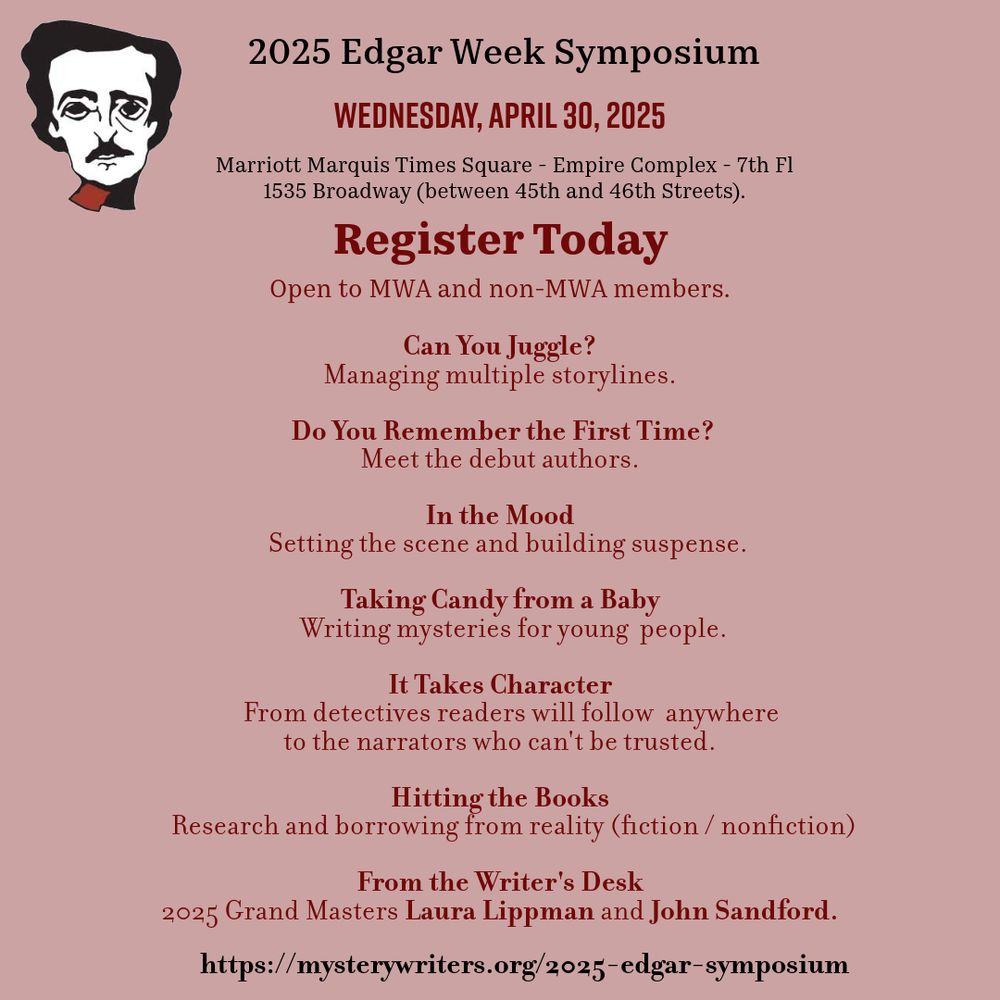 Graphic for 2025 Edgar Week Symposium on Wednesday, April 30, 2025 at the marriott Marquis Times Square. Register Today. 

8:30 Registration
8:55  Welcome 
9 - 9:50 Can You Juggle? Managing multiple storylines.
10 - 10:50 Do You Remember the First Time? Meet the debut authors.
11 - 11:50 In the Mood: Setting the scene and building suspense.
1 - 1:50 Taking Candy from a Baby: Writing mysteries for young 
		      people.
2 - 2:50 It Takes Character: From detectives readers will follow 
                   anywhere to the narrators who can't be trusted.
3 - 3:50 Hitting the Books
			Research and borrowing from reality (fiction / nonfiction)
4 - 5:00 From the Writer's Desk
			2025 Grand Masters Laura Lippman and John Sandford.
