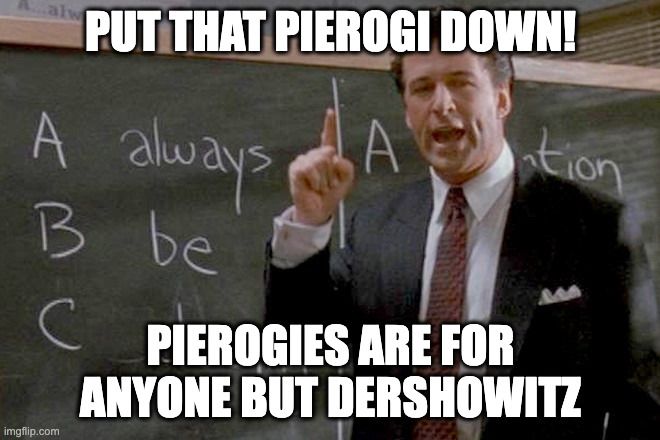 Alec Baldwin in Glengarry Glen Ross, in the "Coffee is for Closers" scene, but he's saying "Put that pierogi down! Pierogies are for anyone but Dershowitz"