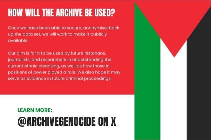 HOW WILL THE ARCHIVE BE USED?

Once we have been able to secure, anonymise, back up the data set, we will work to make it publicly available.

Our aim is for it to be used by future historians, journalists, and researchers in understanding the current ethnic cleansing, as well as how those in positions of power played a role. We also hope it may serve as evidence in future criminal proceedings.

LEARN MORE:
@ARCHIVEGENOCIDE ON X