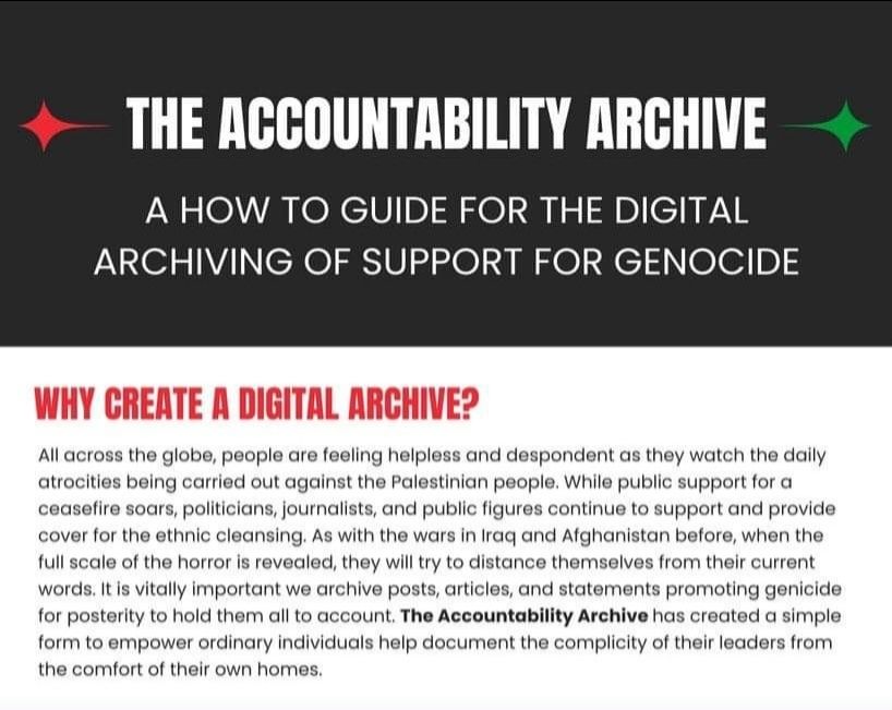 THE ACCOUNTABILITY ARCHIVE

A HOW TO GUIDE FOR THE DIGITAL ARCHIVING OF SUPPORT FOR GENOCIDE

WHY CREATE A DIGITAL ARCHIVE?

All across the globe, people are feeling helpless and despondent as they watch the daily atrocities being carried out against the Palestinian people. While public support for a ceasefire soars, politicians, journalists, and public figures continue to support and provide cover for the ethnic cleansing. As with the wars in Iraq and Afghanistan before, when the full scale of the horror is revealed, they will try to distance themselves from their current words. It is vitally important we archive posts, articles, and statements promoting genicide for posterity to hold them all to account. The Accountability Archive has created a simple form to empower ordinary individuals help document the complicity of their leaders from the comfort of their own homes.