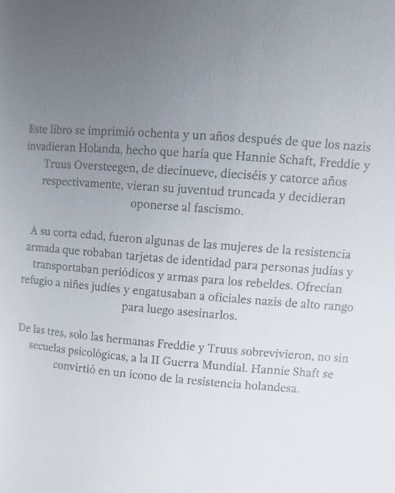 Este libro se imprimió ochenta y un años después de que los nazis invadieran Holanda, hecho que haría que Hannie Schaft, Freddie y Truus Oversteengen vieran su juventud truncada y decidieran oponerse al fascismo.
Fueron algunas de las mujeres de la resistencia armada que robaron tarjetas de identidad para personas judías y transportaban periódicos y armas para los rebeldes. Ofrecían refugio a niñes judíes y engatusaban a oficiales nazis de alto rango para luego asesinarlos.
