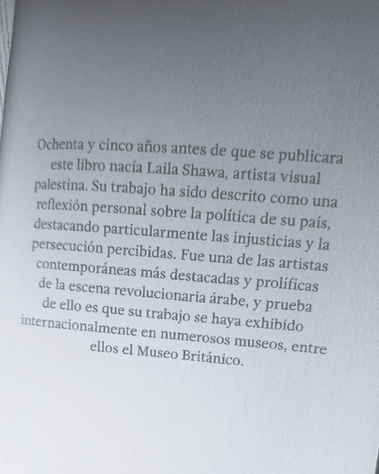 85 años antes de que se publicara este libro nacía Laila Shawa, artista visual palestina. Su trabajo ha sido descrito como una reflexión personal sobre la política de su país, destacando particularmente las injusticias y la persecución percibidas. Fue una de las artistas contemporáneas más descotadas y prolíficas de la escena revolucionaria árabe, y prueba de ello es que su trabajo se ha exhibido internacionalmente en numerosos museos, entre ellos el Museo Británico.