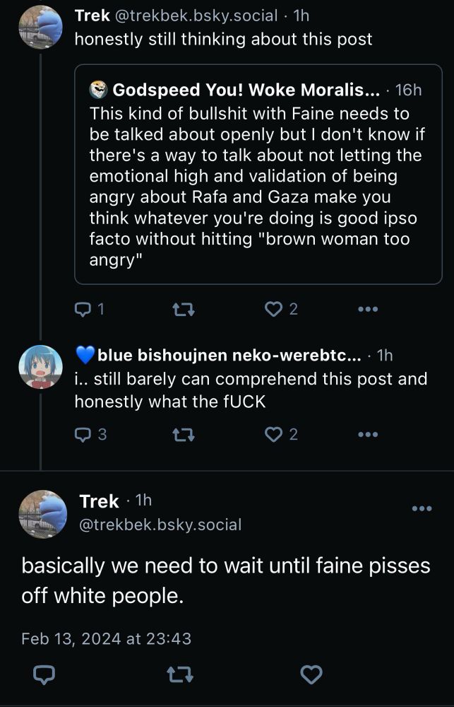 Trek @trekbek.bsky.social • 1h honestly still thinking about this post
Godspeed You! Woke Moralis... • 16h
This kind of bullshit with Faine needs to be talked about openly but I don't know if there's a way to talk about not letting the emotional high and validation of being angry about Rafa and Gaza make you think whatever you're doing is good ipso facto without hitting "brown woman too angry"
1
2
...
blue bishoujnen neko-werebtc... • 1h
i.. still barely can comprehend this post and honestly what the fUCK
3
17
2
•••
Trek • 1h
@trekbek.bsky.social
basically we need to wait until faine pisses off white people.
Feb 13, 2024 at 23:43