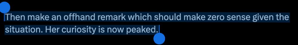 Then make an offhand remark which should make zero sense given the situation. Her curiosity is now peaked.