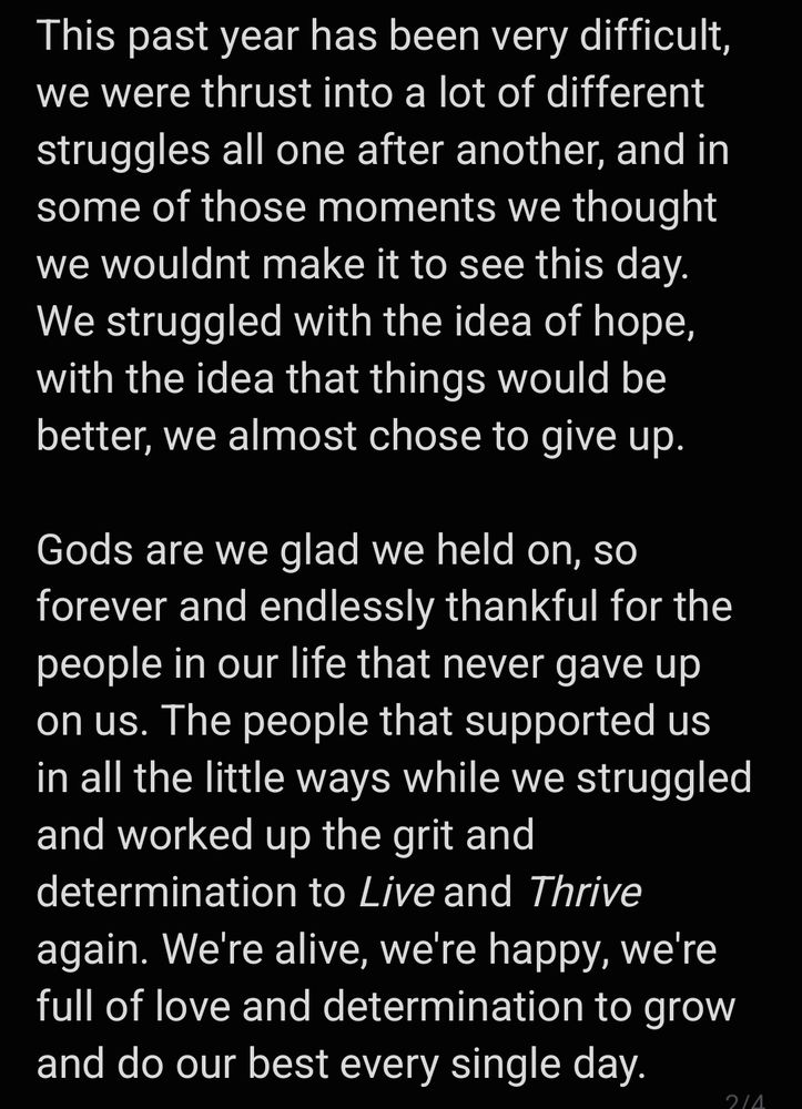 This past year has been very difficult, we were thrust into a lot of different struggles all one after another, and in some of those moments we thought we wouldnt make it to see this day. We struggled with the idea of hope, with the idea that things would be better, we almost chose to give up.

Gods are we glad we held on, so forever and endlessly thankful for the people in our life that never gave up on us. The people that supported us in all the little ways while we struggled and worked up the grit and determination to Live and Thrive again. We're alive, we're happy, we're full of love and determination to grow and do our best every single day.