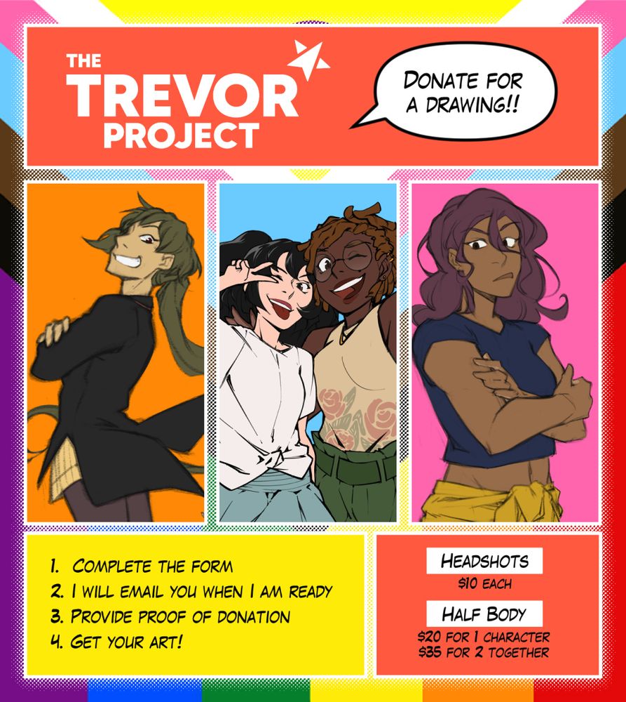 An advertisement for commissions.

The Trevor Project: Donate for a Drawing!!
1. Complete the Form
2. I will email you when I am ready
3. Provide proof of donation
4. Get your art!!

Headshots: $10 each
Halfbody: $20 for 1 character, $35 for 2 together