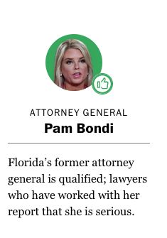 Attorney General
Pam Bondi
Florida’s former attorney general is qualified; lawyers who have worked with her report that she is serious.