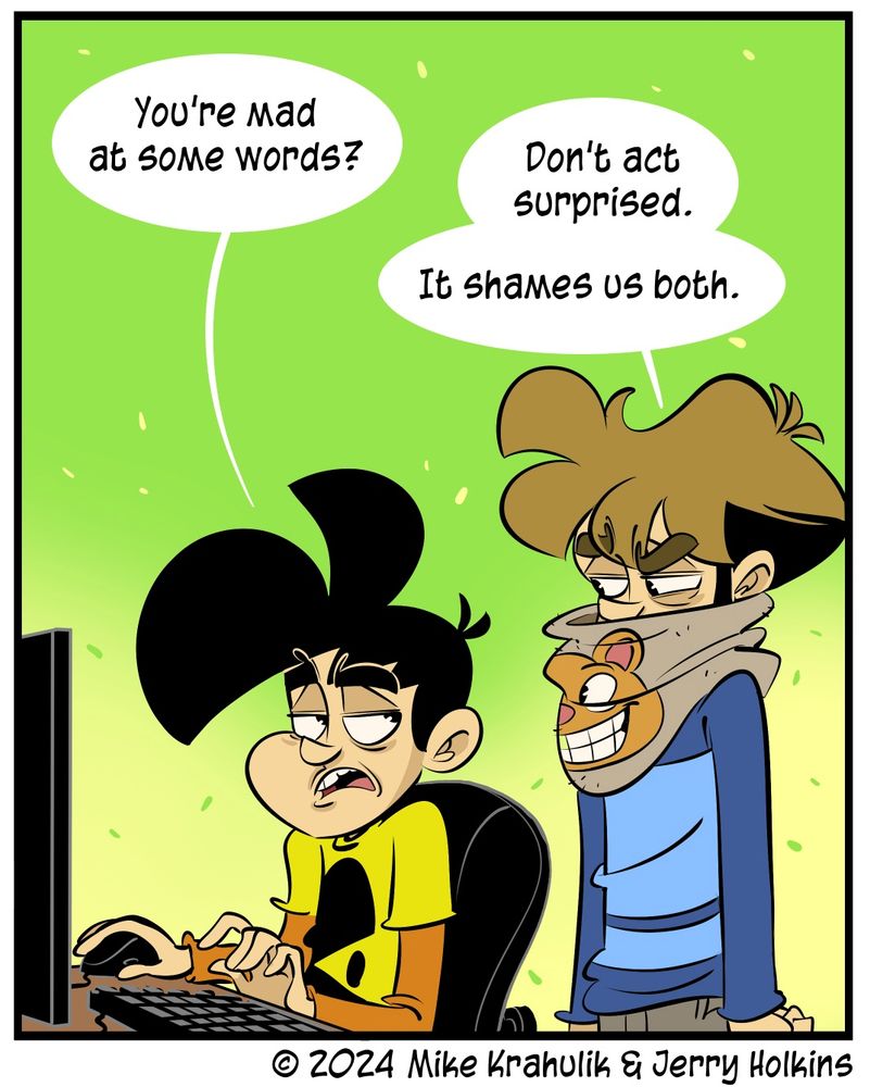 a panel of a Penny Arcade comic

Gabe, sitting at a computer: "You're mad at some words?"
Tycho, unperturbed: "Don't act surprised. It shames us both."