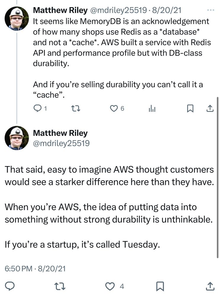 Matthew Riley @mdriley25519 • 8/20/21
It seems like MemoryDB is an acknowledgement of how many shops use Redis as a *database* and not a *cache*
• AWS built a service with Redis
APl and performance profile but with DB-class durability.
And if you're selling durability you can't call it a
"cache"
Matthew Riley
@mdriley25519
That said, easy to imagine AWS thought customers would see a starker difference here than they have.
When you're AWS, the idea of putting data into something without strong durability is unthinkable.
If you're a startup, it's called Tuesday.
6:50 PM • 8/20/21