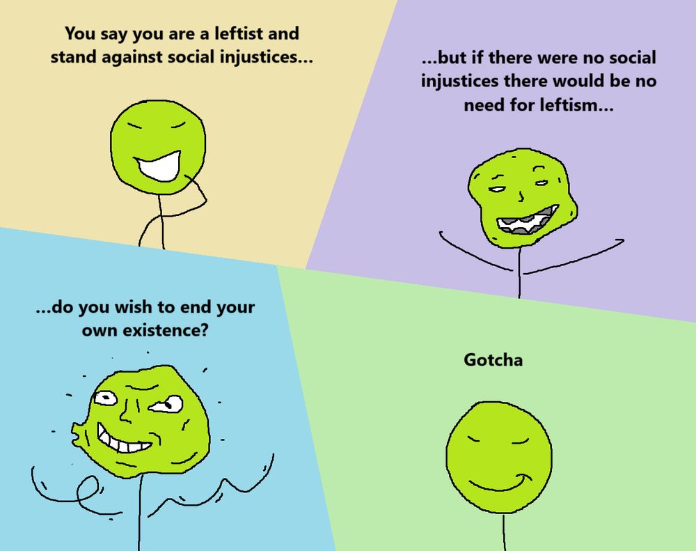 You say you are a leftist and stand against social injustices…
…but if there were no social injustices there would be no need for leftism…
…do you wish to end your own existence?
Gotcha